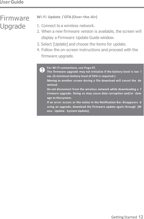 User Guide For Wi-Fi connections, see Pag e 47. The firmware upgrade  may not initialize if the battery level is too  low. (A minimum battery level of 50% is required.) Moving to another screen during a file download will cancel the  download. Do not disconnect from the wireless network while downloading a  firmware upgrade.  Doing so may cause data corruption and/or  damage to the system. If an error occurs or the notice in the Notification Ba r disappears  during an upgrade, download the firmware update again through  [Menu -  Update -  System Update]. Getting Started 12 Wi-Fi Update / OTA (Over-the-Air) 1. Connect to a wireless network. 2. When a new firmware version is available, the screen will  display a Firmware Update Guide window. 3. Select [Update] and choose the items for update. 4. Follow the on-screen instructions and proceed with the  firmware upgrade. Firmware  Upgrade 