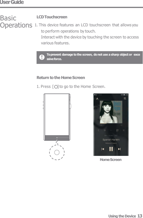 User Guide Basic LCD Touchscreen Operations 1. This device features an LCD touchscreen that allows you  to perform operations by touch. Interact with the device by touching the screen to access  various features. To prevent damage to the screen, do not use a sharp object or  excessive force. Home Screen Return to the Home Screen  1. Press [    ] to go to the Home Screen. Using the Device  13 