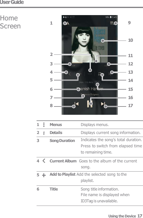 User Guide Displays menus. Displays current song information. Indicates the song’s total duration.  Press to switch from elapsed time  to remaining time. Song title information. File name is displayed when  ID3Tag is unavailable. Menus Details Song Duration Current Album  Goes to the album of the current song. Add to Playlist Add the selected song to the  playlist. Title 1 2 3 4 5 6 9 Home  Screen 1 6 7 8 10 3 4 5 2 11 12 13 14 15 16 17 Using the Device  17 