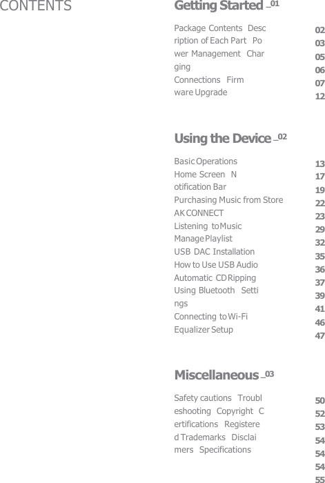 Package Contents  Description of Each Part  Power Management  Charging Connections  Firmware Upgrade 02 03 05 06 07 12 Getting Started _01 Basic Operations  Home Screen  Notification Bar Purchasing Music from Store  AK CONNECT Listening to Music  Manage Playlist USB DAC Installation  How to Use USB Audio  Automatic CD Ripping  Using Bluetooth   Settings Connecting to Wi-Fi  Equalizer Setup 13 17 19 22 23 29 32 35 36 37 39 41 46 47 Using the Device _02 Safety cautions  Troubleshooting  Copyright  Certifications  Registered Trademarks  Disclaimers  Specifications 50 52 53 54 54 54 55 Miscellaneous _03 CONTENTS 