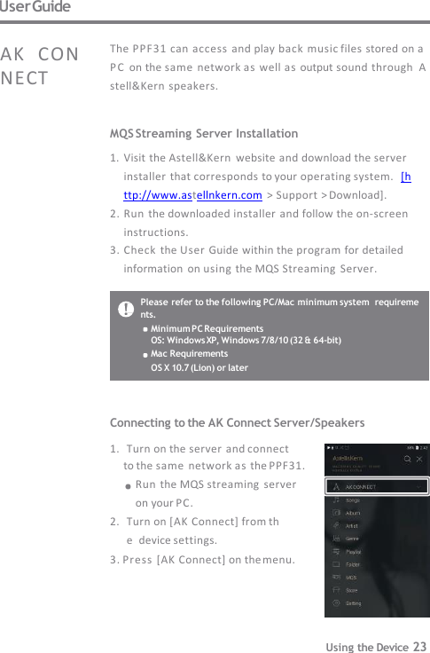 User Guide MQS Streaming Server Installation 1. Visit the Astell&amp;Kern  website and download the server  installer that corresponds to your operating system.  [http://www.astellnkern.com &gt; Support &gt; Download]. 2. Run the downloaded installer and follow the on-screen   instructions. 3. Check  the User Guide within the program for detailed  information  on using the MQS Streaming  Server. The PP F31 can  access  and play back music files stored on a  P C  on the same  network as well as output sound  through  Astell&amp;Kern speakers. AK  CONNECT Please refer to the following PC/Mac minimum system  requirements. Minimum PC Requirements OS: Windows XP, Windows 7/8/10 (32 &amp; 64-bit)  Mac Requirements OS X 10.7 (Lion) or later Connecting to the AK Connect Server/Speakers  1. Turn on the server and connect to the same  network as the PPF31.   Run the MQS streaming  server   on your PC. 2. Turn on [AK Connect] from the  device settings. 3. Press [AK Connect] on the menu. Using the Device 23 