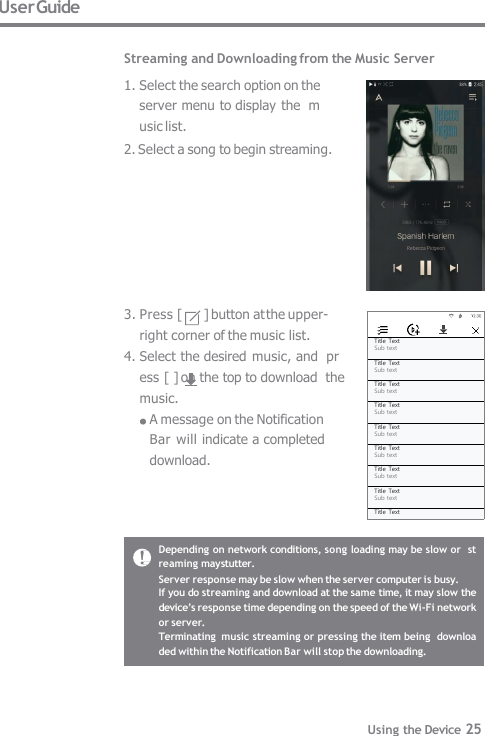 Title Text Sub text Title Text Sub text Title Text Sub text Title Text Sub text Title Text Sub text Title Text Sub text Title Text Sub text Title Text Sub text Title Text User Guide  Streaming and Downloading from the Music Server 1. Select the search option on the  server menu to display the  music list. 2. Select a song to begin streaming. 3. Press [  ] button at the upper-  right corner of the music list. 4. Select the desired music, and  press [ ] on the top to download  the music. A message on the Notification   Bar will indicate a completed  download. Depending on network conditions, song loading may be slow or  streaming may stutter. Server response may be slow when the server computer is busy. If you do streaming and download at the same time, it may slow the  device’s response time depending on the speed of the Wi-Fi network  or server. Terminating  music streaming or pressing the item being  downloaded within the Notification Bar will stop the downloading. Using the Device 25 