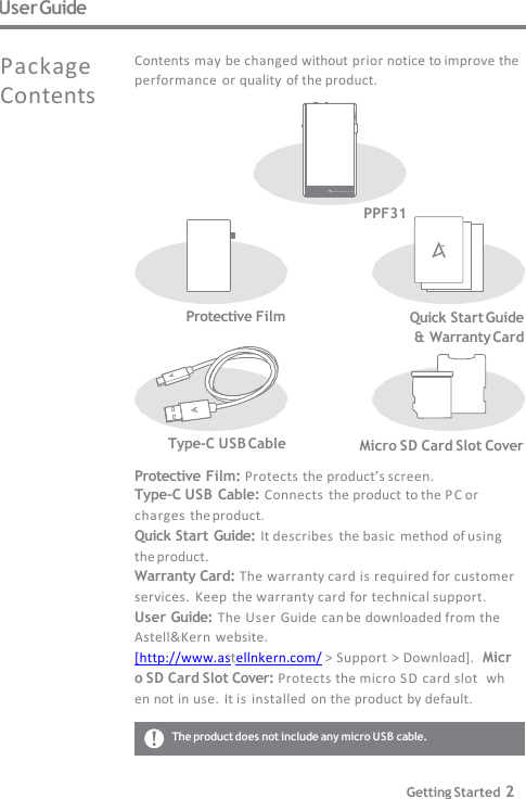 User Guide PPF31 Micro SD Card Slot Cover Type-C USB Cable Protective Film: Protects the product’s screen. Type-C USB Cable: Connects  the product to the PC or  charges the product. Quick Start Guide: It describes  the basic  method of using  the product. Warranty Card: The warranty card is required for customer   services.  Keep  the warranty card for technical support. User Guide: The User Guide  can be downloaded from the  Astell&amp;Kern website. [http://www.astellnkern.com/ &gt; Support &gt; Download].  Micro SD Card Slot Cover: Protects the micro SD card slot  when not in use.  It is installed  on the product by default. Contents may be changed without prior notice to improve the  performance or quality  of the product. Package  Contents Protective Film Quick Start Guide  &amp; Warranty Card The product does not include any micro USB cable. Getting Started 2 