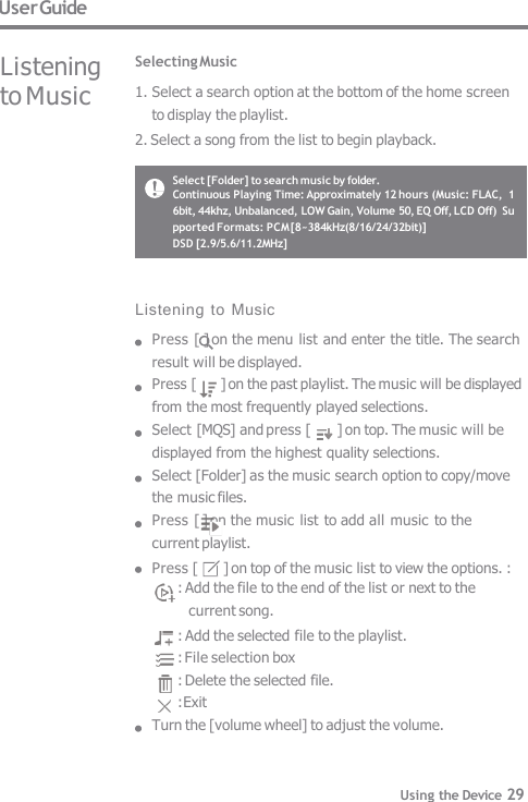 User Guide Listening  to Music Selecting Music 1. Select a search option at the bottom of the home screen  to display the playlist. 2. Select a song from the list to begin playback. Listening  to Music Press [ ] on the menu list and enter the title. The search  result will be displayed. Press [  ] on the past playlist. The music will be displayed  from the most frequently played selections. Select [MQS] and press [  ] on top. The music will be  displayed from the highest quality selections. Select [Folder] as the music search option to copy/move  the music files. Press [ ] on the music list to add all music to the  current playlist. Press [  ] on top of the music list to view the options. : : Add the file to the end of the list or next to the  current song. : Add the selected file to the playlist. : File selection box : Delete the selected file. : Exit Turn the [volume wheel] to adjust the volume. Select [Folder] to search music by folder. Continuous Playing Time: Approximately 12 hours (Music: FLAC,  16bit, 44khz, Unbalanced, LOW Gain, Volume 50, EQ Off, LCD Off)  Supported Formats: PCM [8~384kHz(8/16/24/32bit)] DSD [2.9/5.6/11.2MHz] Using the Device 29 