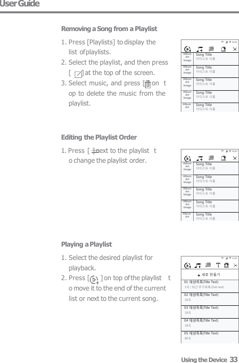  새로 만들기 01 재생목록(Title Text) 1곡 / 최근 추가목록 (Sub text) 02 재생목록(Title Text) 18곡 03 재생목록(Title Text) 18곡 04 재생목록(Title Text) 18곡 05 재생목록(Title Text) 80곡 Album  Art  Image Song Title 아티스트 이름 Album  Art  Image Song Title 아티스트 이름 Album  Art  Image Song Title 아티스트 이름 Album  Art  Image Song Title 아티스트 이름 Album  Art Song Title 아티스트 이름 Album  Art  Image Song Title 아티스트 이름 Album  Art  Image Song Title 아티스트 이름 Album  Art  Image Song Title 아티스트 이름 Album  Art  Image Song Title 아티스트 이름 Album  Art Song Title 아티스트 이름 User Guide  Removing a Song from a Playlist 1. Press [Playlists] to display the  list of playlists. 2. Select the playlist, and then press  [       ] at the top of the screen. 3. Select music, and press [ ] on  top to delete the music from the  playlist. Editing the Playlist Order 1. Press [  ] next to the playlist  to change the playlist order. Playing a Playlist 1. Select the desired playlist for  playback. 2. Press [  ] on top of the playlist   to move it to the end of the current  list or next to the current song. Using the Device  33 