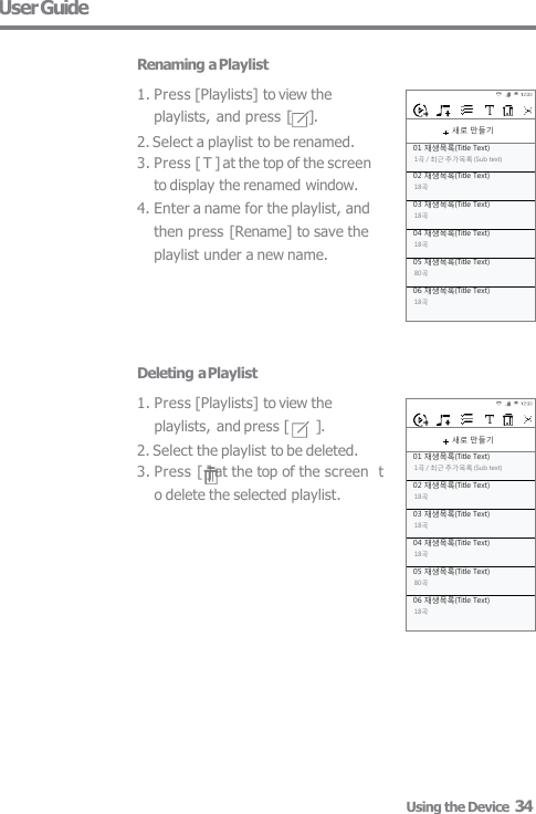  새로 만들기 01 재생목록(Title Text) 1곡 / 최근 추가목록 (Sub text) 02 재생목록(Title Text) 18곡 03 재생목록(Title Text) 18곡 04 재생목록(Title Text) 18곡 05 재생목록(Title Text) 80곡 06 재생목록(Title Text) 18곡  새로 만들기 01 재생목록(Title Text) 1곡 / 최근 추가목록 (Sub text) 02 재생목록(Title Text) 18곡 03 재생목록(Title Text) 18곡 04 재생목록(Title Text) 18곡 05 재생목록(Title Text) 80곡 06 재생목록(Title Text) 18곡 Deleting a Playlist 1. Press [Playlists] to view the  playlists, and press [  ]. 2. Select the playlist to be deleted. 3. Press [ ] at the top of the screen  to delete the selected playlist. User Guide  Renaming a Playlist 1. Press [Playlists] to view the  playlists, and press [     ]. 2. Select a playlist to be renamed. 3. Press [ T ] at the top of the screen  to display the renamed window. 4. Enter a name for the playlist, and  then press [Rename] to save the  playlist under a new name. Using the Device  34 