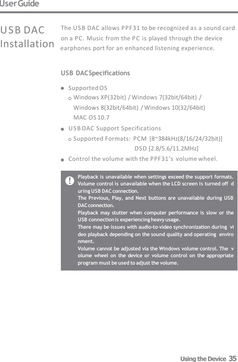 User Guide Playback is unavailable when settings exceed the support formats.  Volume control is unavailable when the LCD screen is turned off  during USB DAC connection. The Previous,  Play, and  Next  buttons are unavailable  during USB  DAC connection. Playback may  stutter when computer performance is  slow or the  USB connection is experiencing heavy usage. There may be issues with audio-to-video synchronization during  video playback depending on the sound quality and operating  environment. Volume cannot be adjusted via the Windows volume control. The  volume wheel on  the device  or volume control  on  the appropriate  program must be used to adjust the volume. USB DAC The USB DAC allows PPF31 to be recognized as a sound card on a PC. Music from the PC is played  through the device Installation  earphones port for an enhanced listening experience. USB DAC Specifications  Supported OS Windows XP(32bit) / Windows 7(32bit/64bit)  /  Windows 8(32bit/64bit) / Windows 10(32/64bit)  MAC OS 10.7 USB DAC Support Specifications Supported Formats:  PCM  [8~384kHz(8/16/24/32bit)] DSD [2.8/5.6/11.2MHz] Control the volume with the PPF31’s  volume wheel. Using the Device  35 