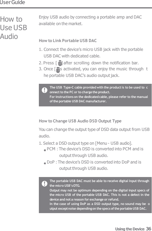 User Guide How to  Use USB  Audio Enjoy USB audio by connecting a portable amp and DAC  available on the market. How to Link Portable USB DAC 1. Connect the device’s micro USB jack with the portable  USB DAC with dedicated cable. 2. Press [    ] after scrolling down the notification bar. 3. Once [ ] is activated, you can enjoy the music through  the portable USB DAC’s audio output jack. How to Change USB Audio DSD Output Type You can change the output type of DSD data output from USB  audio. 1. Select a DSD output type on [Menu - USB audio]. PCM : The device’s DSD is converted into PCM and is  output through USB audio. DoP : The device’s DSD is converted into DoP and is  output through USB audio. The USB Type-C cable provided with the product is to be used to  connect to the PC or to charge the product. For instructions on the dedicated cable, please refer to the manual  of the portable USB DAC manufacturer. The portable USB DAC must be able to receive digital input through  the micro USB’s OTG. Output may not be optimum depending on the digital input specs of  the micro USB of the portable USB DAC. This is not a defect in the  device and not a reason for exchange or refund. In the case of using DoP as a DSD output type, no sound may be  output except noise depending on the specs of the portable USB DAC. Using the Device  36 