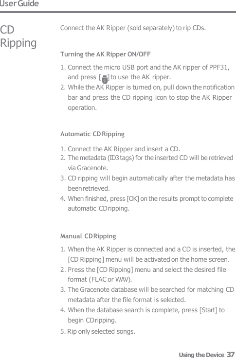 User Guide CD Ripping Connect the AK Ripper (sold separately) to rip CDs. Turning the AK Ripper ON/OFF 1. Connect the micro USB port and the AK ripper of PPF31,  and press [    ] to use the AK ripper. 2. While the AK Ripper is turned on, pull down the notification  bar and press the CD ripping icon to stop the AK Ripper  operation.   Automatic CD Ripping  1. Connect the AK Ripper and insert a CD. 2. The metadata (ID3 tags) for the inserted CD will be retrieved  via Gracenote. 3. CD ripping will begin automatically after the metadata has  been retrieved. 4. When finished, press [OK] on the results prompt to complete  automatic CD ripping.   Manual CD Ripping 1. When the AK Ripper is connected and a CD is inserted, the  [CD Ripping] menu will be activated on the home screen. 2. Press the [CD Ripping] menu and select the desired file  format (FLAC or WAV). 3. The Gracenote database will be searched for matching CD  metadata after the file format is selected. 4. When the database search is complete, press [Start] to  begin CD ripping. 5. Rip only selected songs. Using the Device  37 