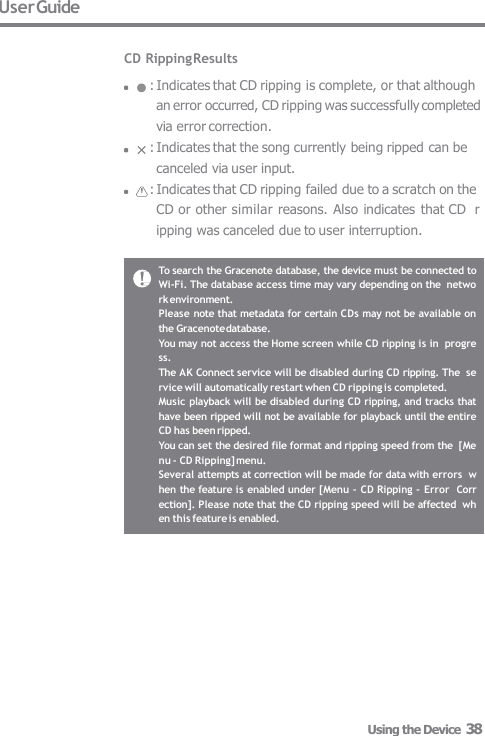 User Guide  CD Ripping Results : Indicates that CD ripping is complete, or that although  an error occurred, CD ripping was successfully completed  via error correction. : Indicates that the song currently being ripped can be  canceled via user input. : Indicates that CD ripping failed due to a scratch on the  CD or other similar reasons. Also indicates that CD  ripping was canceled due to user interruption. To search the Gracenote database, the device must be connected to  Wi-Fi. The database access time may vary depending on the  network environment. Please note that metadata for certain CDs may not be available on  the Gracenote database. You may not access the Home screen while CD ripping is in  progress. The AK Connect service will be disabled during CD ripping. The  service will automatically restart when CD ripping is completed. Music playback will be disabled during CD ripping, and tracks that  have been ripped will not be available for playback until the entire  CD has been ripped. You can set the desired file format and ripping speed from the  [Menu - CD Ripping] menu. Several attempts at correction will be made for data with errors  when the feature is enabled under [Menu - CD Ripping - Error  Correction]. Please note that the CD ripping speed will be affected  when this feature is enabled. Using the Device  38 