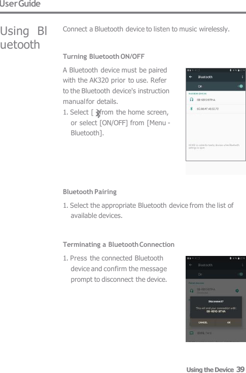 User Guide Using  Bluetooth Connect a Bluetooth device to listen to music wirelessly. Turning Bluetooth ON/OFF A Bluetooth device must be paired  with the AK320 prior  to use. Refer  to the Bluetooth device&apos;s instruction  manual for details. 1. Select [ ] from the home screen,  or select [ON/OFF] from [Menu -  Bluetooth]. Bluetooth Pairing 1. Select the appropriate Bluetooth device from the list of  available devices.   Terminating a Bluetooth Connection 1. Press the connected Bluetooth  device and confirm the message  prompt to disconnect the device. Using the Device  39 