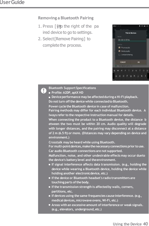 Bluetooth Support Specifications  Profile: A2DP, aptX HD Device performance may be affected during a Hi-Fi playback.  Do not turn off the device while connected to Bluetooth. Power cycle the Bluetooth device in case of malfunction. Pairing methods may differ for each individual Bluetooth device.  Always refer to the respective instruction manual for details. When connecting the product to a Bluetooth device, the distance  between the two must be within 20 cm. Audio quality will  degrade  with longer distances, and the pairing may disconnect at a distance  of 2 m (6.5 ft) or more. (Distances may vary depending on device and  environment.) Crosstalk may be heard while using Bluetooth. For multi-point devices, make the necessary connections prior to use.  Car audio Bluetooth connections are not supported. Malfunction, noise, and other undesirable effects may occur due to  the device&apos;s battery level and the environment. If signal interference affects data transmission. (e.g., holding the  device while wearing a Bluetooth device, holding the device while  holding another electronic device, etc.) If the device or Bluetooth headset&apos;s radio transmitters are  touching parts of the body. If the transmission strength is affected by walls, corners,  partitions, etc. If devices using the same frequencies cause interference. (e.g.,  medical devices, microwave ovens, Wi-Fi, etc.) Areas with an excessive amount of interference or weak signals.  (e.g., elevators, underground, etc.) User Guide  Removing a Bluetooth Pairing 1. Press [ ] to the right of the  paired device to go to settings. 2. Select [Remove Pairing] to  complete the process. Using the Device 40 