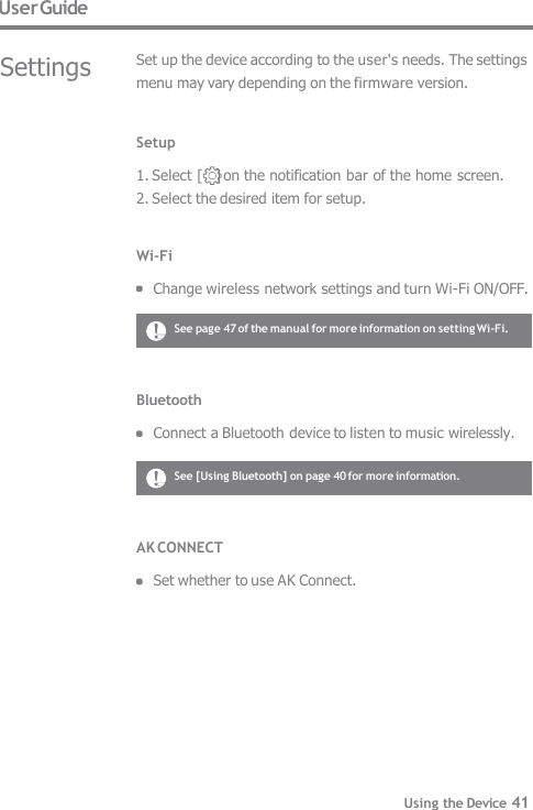 User Guide Settings Set up the device according to the user&apos;s needs. The settings  menu may vary depending on the firmware version. Setup  1. Select [    ] on the notification bar of the home screen. 2. Select the desired item for setup.   Wi-Fi  Change wireless network settings and turn Wi-Fi ON/OFF. Bluetooth  Connect a Bluetooth device to listen to music wirelessly. See page 47 of the manual for more information on setting Wi-Fi. See [Using Bluetooth] on page 40 for more information. AK CONNECT  Set whether to use AK Connect. Using the Device 41 