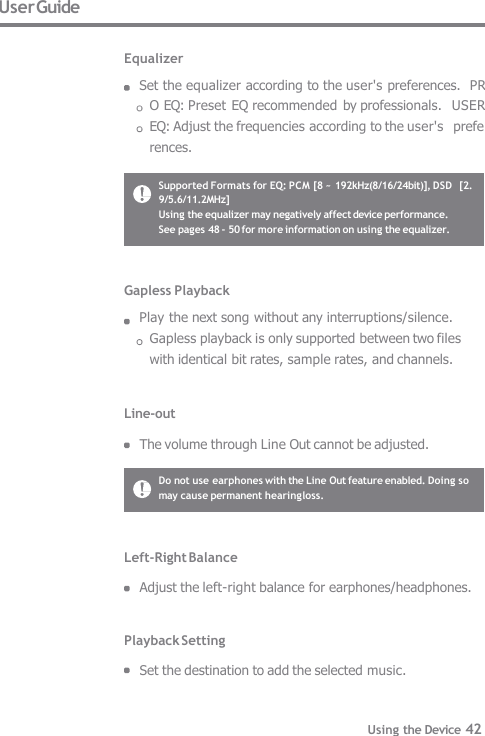 Gapless Playback Play the next song without any interruptions/silence.  Gapless playback is only supported between two files  with identical bit rates, sample rates, and channels.   Line-out  The volume through Line Out cannot be adjusted. Do not use earphones with the Line Out feature enabled. Doing so  may cause permanent hearing loss. Supported Formats for EQ: PCM [8 ~ 192kHz(8/16/24bit)], DSD  [2.9/5.6/11.2MHz] Using the equalizer may negatively affect device performance.  See pages 48 - 50 for more information on using the equalizer. User Guide  Equalizer Set the equalizer according to the user&apos;s preferences.  PRO EQ: Preset  EQ recommended by professionals.  USER EQ: Adjust the frequencies according to the user&apos;s  preferences. Left-Right Balance  Adjust the left-right balance for earphones/headphones.   Playback Setting  Set the destination to add the selected music. Using the Device 42 