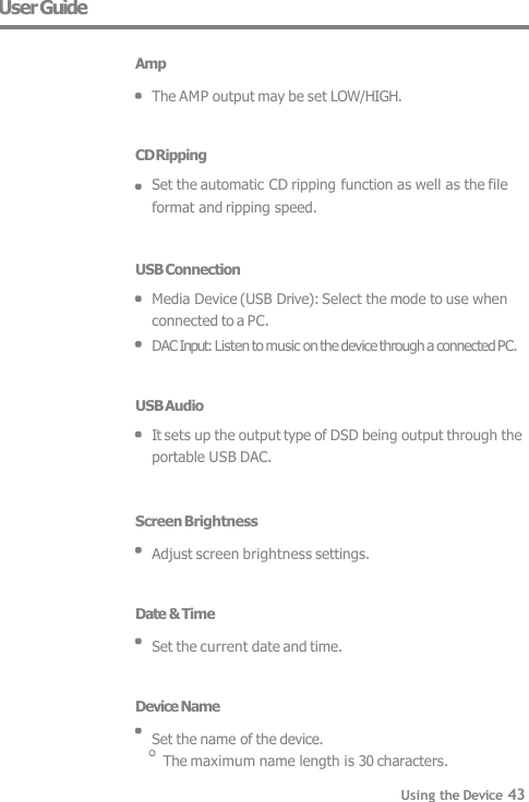 User Guide  Amp  The AMP output may be set LOW/HIGH.   CD Ripping Set the automatic CD ripping function as well as the file  format and ripping speed.   USB Connection Media Device (USB Drive): Select the mode to use when  connected to a PC. DAC Input: Listen to music on the device through a connected PC.   USB Audio It sets up the output type of DSD being output through the  portable USB DAC.   Screen Brightness  Adjust screen brightness settings.   Date &amp; Time  Set the current date and time.   Device Name  Set the name of the device. The maximum name length is 30 characters. Using the Device 43 