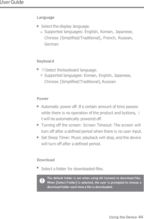 User Guide  Language  Select the display language. Supported languages: English, Korean, Japanese,  Chinese (Simplified/Traditional), French, Russian,  German   Keyboard  키Select the keyboard language. Supported languages: Korean, English, Japanese,  Chinese (Simplified/Traditional), Russian   Power Automatic power off: If a certain amount of time passes  while there is no operation of the product and buttons,  it will be automatically powered off. Turning off the screen: Screen Timeout: The screen will  turn off after a defined period when there is no user input.  Set Sleep Timer: Music playback will stop, and the device  will turn off after a defined period.   Download  Select a folder for downloaded files. The default folder is set when using AK Connect to download files.  When [Select Folder] is selected, the user is prompted to choose a  download folder each time a file is downloaded. Using the Device 44 