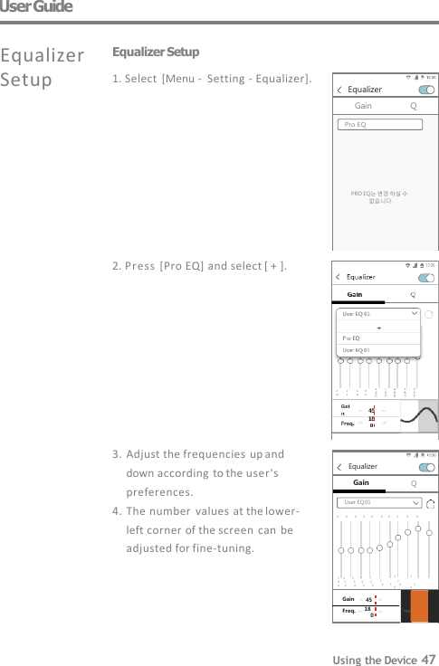 Equalizer Gain Q User EQ 01 1     2         3        5          7 0         0          0        0         0          0       0         0          0          0 0 Gain   30    45    60 Freq. 150   18    210 1                  2 8      5          8        0         5          1        .            2         . 0       0           0          0           0            K         5           K   5 K                  K Equalizer Gain Q PRO EQ는 변경 하실 수  없습니다. Pro EQ 3. Adjust the frequencies up and  down according  to the user&apos;s  preferences. 4. The number  values at the lower-  left corner of the screen  can  be  adjusted for fine-tuning. User Guide Equalizer Setup 1. Select  [Menu -   Setting -  Equalizer]. 2. Press [Pro EQ] and select [ + ]. Equalizer  Setup Using the Device 47 