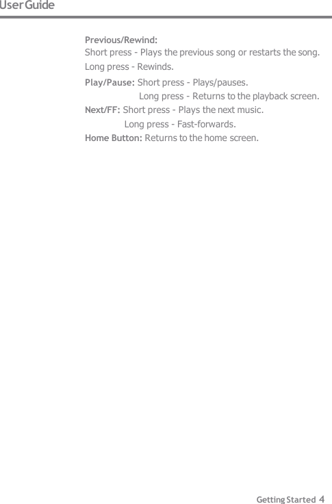 User Guide  Previous/Rewind: Short press - Plays the previous song or restarts the song.  Long press - Rewinds. Play/Pause: Short press - Plays/pauses. Long press - Returns to the playback screen. Next/FF: Short press - Plays the next music. Long press - Fast-forwards. Home Button: Returns to the home screen. Getting Started 4 