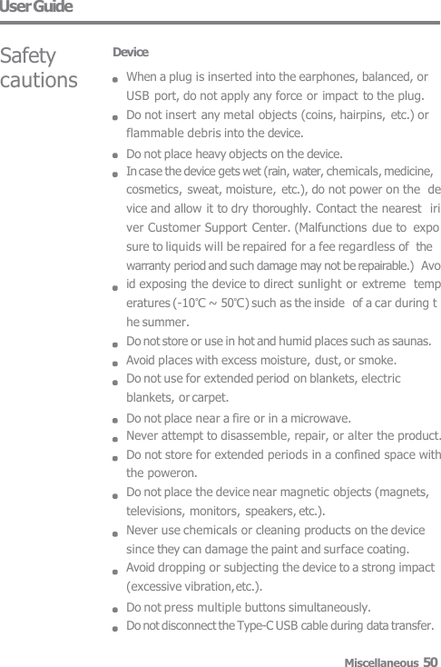 User Guide Safety  cautions Device When a plug is inserted into the earphones, balanced, or  USB port, do not apply any force or impact to the plug.  Do not insert any metal objects (coins, hairpins, etc.) or  flammable debris into the device. Do not place heavy objects on the device. In case the device gets wet (rain, water, chemicals, medicine,  cosmetics, sweat, moisture, etc.), do not power on the  device and allow it to dry thoroughly. Contact the nearest  iriver Customer Support Center. (Malfunctions due to  exposure to liquids will be repaired for a fee regardless of  the warranty period and such damage may not be repairable.)  Avoid exposing the device to direct sunlight or extreme  temperatures (-10℃ ~ 50℃) such as the inside  of a car during the summer. Do not store or use in hot and humid places such as saunas.  Avoid places with excess moisture, dust, or smoke. Do not use for extended period on blankets, electric  blankets, or carpet. Do not place near a fire or in a microwave. Never attempt to disassemble, repair, or alter the product.  Do not store for extended periods in a confined space with  the power on. Do not place the device near magnetic objects (magnets,  televisions, monitors, speakers, etc.). Never use chemicals or cleaning products on the device  since they can damage the paint and surface coating. Avoid dropping or subjecting the device to a strong impact  (excessive vibration, etc.). Do not press multiple buttons simultaneously. Do not disconnect the Type-C USB cable during data transfer. Miscellaneous 50 