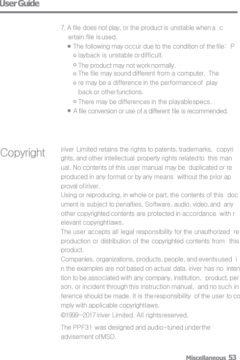 User Guide  7. A file does not play, or the product is unstable when a  certain file is used. The following may occur due to the condition of the file:  Playback is unstable or difficult. The product may not work normally. The file may sound different from a computer.  There may be a difference in the performance of  playback or other functions. There may be differences in the playable specs. A file conversion or use of a different file is recommended. Miscellaneous 53 Copyright iriver Limited retains the rights to patents, trademarks,  copyrights, and other intellectual property rights related to  this manual. No contents of this user manual may be  duplicated or reproduced in any format or by any means  without the prior approval of iriver. Using or reproducing, in whole or part, the contents of this  document is subject to penalties. Software, audio, video, and  any other copyrighted contents are protected in accordance  with relevant copyright laws. The user accepts all legal responsibility for the unauthorized  reproduction or distribution of the copyrighted contents from  this product. Companies, organizations, products, people, and events used  in the examples are not based on actual data. iriver has no  intention to be associated with any company, institution,  product, person, or incident through this instruction manual,  and no such inference should be made. It is the responsibility  of the user to comply with applicable copyright laws. ©1999~2017 iriver Limited. All rights reserved. The PPF31 was designed and audio-tuned under the  advisement of MSD. 