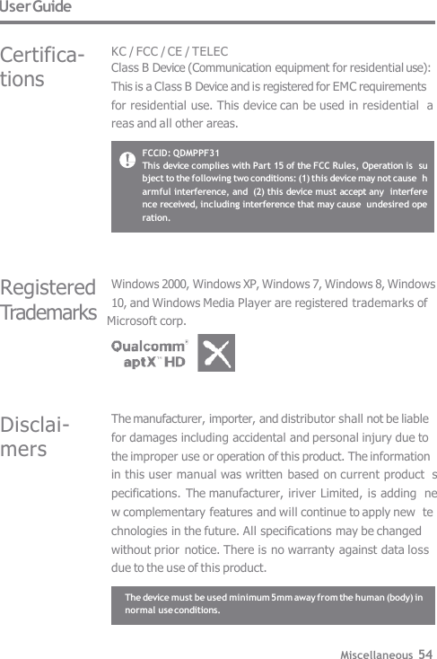 User Guide Certifica-  tions KC / FCC / CE / TELEC Class B Device (Communication equipment for residential use):  This is a Class B Device and is registered for EMC requirements  for residential use. This device can be used in residential  areas and all other areas. FCCID: QDMPPF31 This device complies with Part 15 of the FCC Rules, Operation is  subject to the following two conditions: (1) this device may not cause  harmful interference, and  (2) this device must accept any  interference received, including interference that may cause  undesired operation. Miscellaneous 54 Disclai-  mers The manufacturer, importer, and distributor shall not be liable  for damages including accidental and personal injury due to  the improper use or operation of this product. The information  in this user manual was written based on current product  specifications.  The manufacturer, iriver Limited, is adding  new complementary features and will continue to apply new  technologies in the future. All specifications may be changed  without prior  notice. There is no warranty against data loss  due to the use of this product. Registered Windows 2000, Windows XP, Windows 7, Windows 8, Windows 10, and Windows Media Player are registered trademarks of Trademarks  Microsoft corp. The device must be used minimum 5mm away from the human (body) in  normal use conditions. 