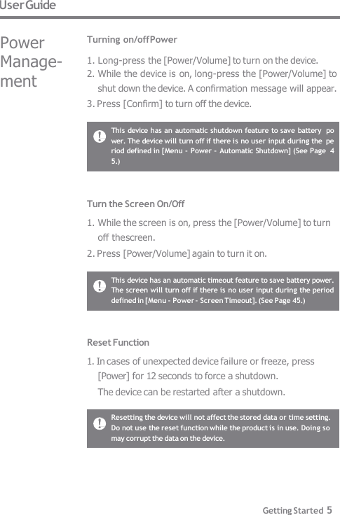 User Guide Resetting the device will not affect the stored data or time setting.  Do not use the reset function while the product is in use. Doing so  may corrupt the data on the device. This device has an automatic timeout feature to save battery power.  The screen will turn off if there is no user input during the period  defined in [Menu - Power - Screen Timeout]. (See Page 45.) Reset Function 1. In cases of unexpected device failure or freeze, press  [Power] for 12 seconds to force a shutdown. The device can be restarted after a shutdown. Turn the Screen On/Off 1. While the screen is on, press the [Power/Volume] to turn  off the screen. 2. Press [Power/Volume] again to turn it on. This device has an automatic shutdown feature to save battery  power. The device will turn off if there is no user input during the  period defined in [Menu - Power - Automatic Shutdown] (See Page  45.) Getting Started 5 Turning on/off Power 1. Long-press the [Power/Volume] to turn on the device. 2. While the device is on, long-press the [Power/Volume] to  shut down the device. A confirmation message will appear. 3. Press [Confirm] to turn off the device. Power  Manage-  ment 