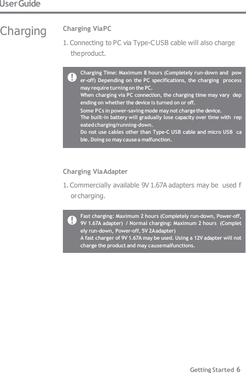 User Guide Charging Time: Maximum 8 hours (Completely run-down and  power-off) Depending on the PC specifications, the charging  process may require turning on the PC. When charging via PC connection, the charging time may vary  depending on whether the device is turned on or off. Some PCs in power-saving mode may not charge the device. The built-in battery will gradually lose capacity over time with  repeated charging/running-down. Do not use cables other than Type-C USB cable and micro USB  cable. Doing so may cause a malfunction. Charging Via PC 1. Connecting to PC via Type-C USB cable will also charge  the product. Fast charging: Maximum 2 hours (Completely run-down, Power-off,  9V 1.67A adapter)  / Normal charging: Maximum 2 hours  (Completely run-down, Power-off, 5V 2A adapter) A fast charger of 9V 1.67A may be used. Using a 12V adapter will not  charge the product and may cause malfunctions. Getting Started 6 Charging Via Adapter 1. Commercially available 9V 1.67A adapters may be  used for charging. Charging 