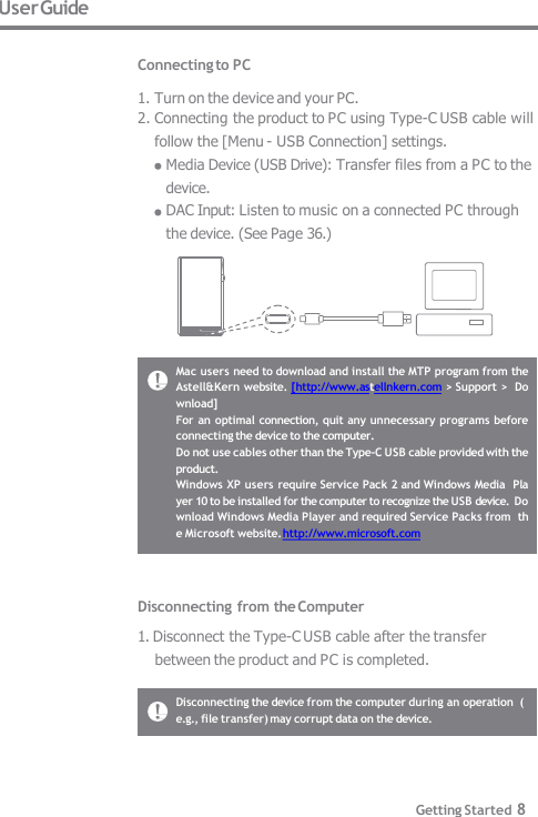 Mac users need to download and install the MTP program from the  Astell&amp;Kern website. [http://www.astellnkern.com &gt; Support &gt;  Download] For an optimal connection, quit any unnecessary  programs before  connecting the device to the computer. Do not use cables other than the Type-C USB cable provided with the  product. Windows XP users require Service Pack 2 and Windows Media  Player 10 to be installed for the computer to recognize the USB device.  Download Windows Media Player and required Service Packs from  the Microsoft website. http://www.microsoft.com User Guide  Connecting to PC  1. Turn on the device and your PC. 2. Connecting the product to PC using Type-C USB cable will  follow the [Menu - USB Connection] settings. Media Device (USB Drive): Transfer files from a PC to the  device. DAC Input: Listen to music on a connected PC through  the device. (See Page 36.) Disconnecting from the Computer 1. Disconnect the Type-C USB cable after the transfer  between the product and PC is completed. Disconnecting the device from the computer during an operation  (e.g., file transfer) may corrupt data on the device. Getting Started 8 