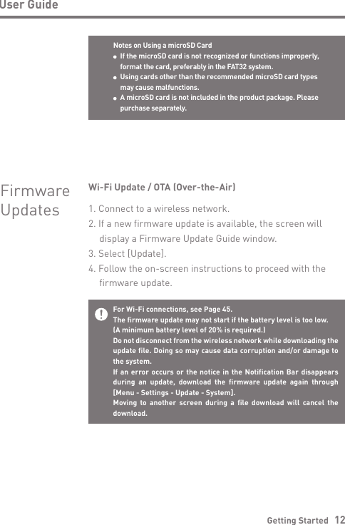 Notes on Using a microSD Card  If the microSD card is not recognized or functions improperly,   format the card, preferably in the FAT32 system. Using cards other than the recommended microSD card types  may cause malfunctions. A microSD card is not included in the product package. Please   purchase separately.Getting Started   12User GuideFor Wi-Fi connections, see Page 45.The firmware update may not start if the battery level is too low. (A minimum battery level of 20% is required.)Do not disconnect from the wireless network while downloading the update file. Doing so may cause data corruption and/or damage to the system.If an error occurs or the notice in the Notification Bar disappears during an update, download the firmware update again through  [Menu - Settings - Update - System].Moving to another screen during a file download will cancel the download.Wi-Fi Update / OTA (Over-the-Air)1. Connect to a wireless network.2. If a new firmware update is available, the screen will   display a Firmware Update Guide window.3. Select [Update].4. Follow the on-screen instructions to proceed with the   firmware update.FirmwareUpdates