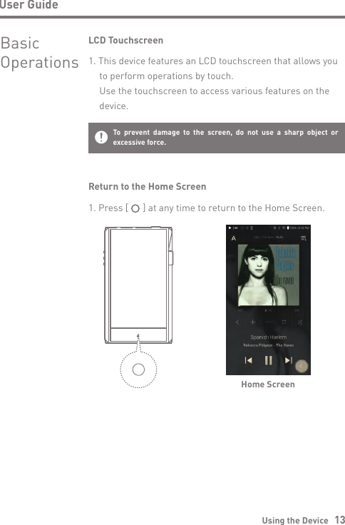 User GuideUsing the Device   13BasicOperationsLCD Touchscreen1. This device features an LCD touchscreen that allows you   to perform operations by touch.  Use the touchscreen to access various features on the  device.To prevent damage to the screen, do not use a sharp object or excessive force.Return to the Home ScreenHome Screen1. Press [      ] at any time to return to the Home Screen.