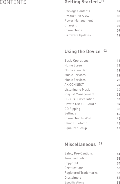 Package ContentsProduct OverviewPower ManagementChargingConnectionsFirmware Updates020305060712Getting Started _01Basic OperationsHome ScreenNotification BarMusic ServicesMusic ServicesAK CONNECTListening to MusicPlaylist ManagementUSB DAC InstallationHow to Use USB AudioCD RippingSettingsConnecting to Wi-FiUsing BluetoothEqualizer Setup131719222324303336373840454648Using the Device _02Safety Pre-CautionsTroubleshootingCopyrightCertificationsRegistered TrademarksDisclaimersSpecifications51535455565758Miscellaneous _03CONTENTS