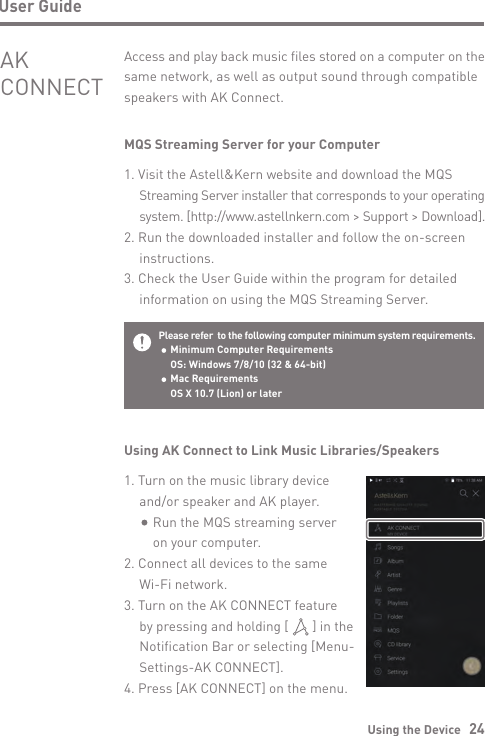 Using the Device   24User GuideMQS Streaming Server for your Computer1. Visit the Astell&amp;Kern website and download the MQS  Streaming Server installer that corresponds to your operating  system. [http://www.astellnkern.com &gt; Support &gt; Download].2. Run the downloaded installer and follow the on-screen  instructions.3. Check the User Guide within the program for detailed   information on using the MQS Streaming Server.Access and play back music files stored on a computer on the same network, as well as output sound through compatible speakers with AK Connect.AK CONNECTPlease refer  to the following computer minimum system requirements.  Minimum Computer Requirements  OS: Windows 7/8/10 (32 &amp; 64-bit)   Mac Requirements  OS X 10.7 (Lion) or laterUsing AK Connect to Link Music Libraries/Speakers1. Turn on the music library device  and/or speaker and AK player.       Run the MQS streaming server      on your computer.2. Connect all devices to the same   Wi-Fi network.3. Turn on the AK CONNECT feature   by pressing and holding [       ] in the   Notification Bar or selecting [Menu-  Settings-AK CONNECT].4. Press [AK CONNECT] on the menu.