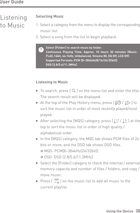 Using the Device   30User GuideTo search, press [      ] on the menu list and enter the title. The search result will be displayed.At the top of the Play History menu, press [        /        ] to sort the music list in order of most recently played/mostplayed.After selecting the [MQS] category, press [       /       ] at the top to sort the music list in order of high quality / alphabetical order.In the [MQS] category, the MQS tab shows PCM files of 24 bits or more, and the DSD tab shows DSD files.    MQS: PCM[8~384kHz(24/32bit)]    DSD: DSD [2.8/5.6/11.2MHz]Select the [Folder] category to check the internal / external memory capacity and number of files / folders, and copy / move music.Press [        ] on the music list to add all music to the current playlist.Listening to MusicSelecting Music1. Select a category from the menu to display the corresponding   music list.2. Select a song from the list to begin playback.Listening to MusicSelect [Folder] to search music by folder.Continuous Playing Time: Approx. 10 hours 30 minutes (Music: FLAC,16bit, 44.1kHz, Unbalanced, Volume 80, EQ Off, LCD Off) Supported Formats: PCM [8~384kHz(8/16/24/32bit)]DSD [2.8/5.6/11.2MHz]