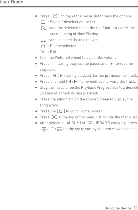 Using the Device   31User GuidePress [       ] on top of the music list to view the options:      : Select / deselect entire list      : Add the selected list at the top / bottom / after the         current song of Now Playing      : Add selected list to a playlist      : Delete selected list      : ExitTurn the [Volume] wheel to adjust the volume.Press [    ] during playback to pause and [    ] to resume playback.Press [      /     ] during playback for the previous/next track.Press and hold [     /     ] to rewind/fast-forward the track.Drag the indicator on the Playback Progress Bar to a desired location of a track during playback. Press the album art on the Home Screen to display the song lyrics.Press the [      ] to go to Home Screen.Press [     ] at the top of the menu list to hide the menu list.After selecting [ALBUM] or [CD LIBRARY] category, press [       /       /       ] at the top to sort by different viewing options.