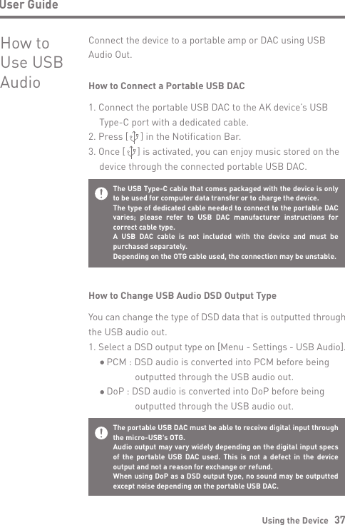 Using the Device   37User GuideHow to Use USB AudioConnect the device to a portable amp or DAC using USB Audio Out.How to Connect a Portable USB DAC1. Connect the portable USB DAC to the AK device’s USB   Type-C port with a dedicated cable.2. Press [     ] in the Notification Bar.3. Once [     ] is activated, you can enjoy music stored on the   device through the connected portable USB DAC.How to Change USB Audio DSD Output TypeYou can change the type of DSD data that is outputted through the USB audio out.1. Select a DSD output type on [Menu - Settings - USB Audio].     PCM : DSD audio is converted into PCM before being                 outputted through the USB audio out.     DoP : DSD audio is converted into DoP before being                outputted through the USB audio out.The USB Type-C cable that comes packaged with the device is only to be used for computer data transfer or to charge the device.The type of dedicated cable needed to connect to the portable DAC varies; please refer to USB DAC manufacturer instructions for correct cable type.A USB DAC cable is not included with the device and must be purchased separately.  Depending on the OTG cable used, the connection may be unstable.The portable USB DAC must be able to receive digital input through the micro-USB&apos;s OTG.Audio output may vary widely depending on the digital input specs of the portable USB DAC used. This is not a defect in the device output and not a reason for exchange or refund.When using DoP as a DSD output type, no sound may be outputted except noise depending on the portable USB DAC.