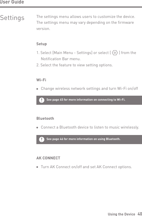 Using the Device   40User GuideSettings The settings menu allows users to customize the device. The settings menu may vary depending on the firmware version.Setup1. Select [Main Menu - Settings] or select [        ] from the   Notification Bar menu.2. Select the feature to view setting options.Wi-Fi  Change wireless network settings and turn Wi-Fi on/offBluetooth  Connect a Bluetooth device to listen to music wirelessly.See page 45 for more information on connecting to Wi-Fi.See page 46 for more information on using Bluetooth.AK CONNECT  Turn AK Connect on/off and set AK Connect options.