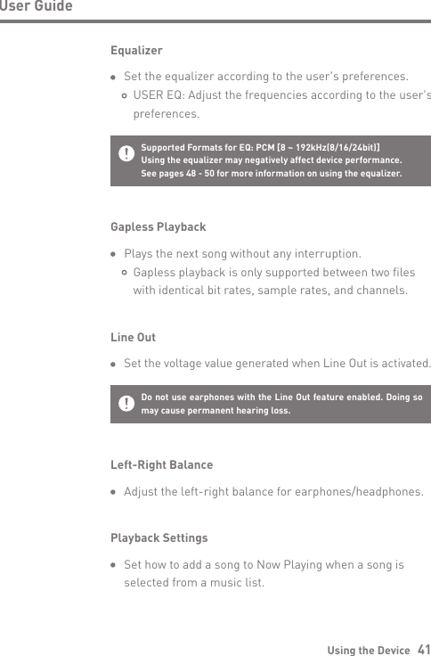 Using the Device   41User GuideGapless Playback  Plays the next song without any interruption.           Gapless playback is only supported between two files      with identical bit rates, sample rates, and channels.Line Out Set the voltage value generated when Line Out is activated.Do not use earphones with the Line Out feature enabled. Doing so may cause permanent hearing loss.Supported Formats for EQ: PCM [8 ~ 192kHz(8/16/24bit)]Using the equalizer may negatively affect device performance. See pages 48 - 50 for more information on using the equalizer.Equalizer  Set the equalizer according to the user&apos;s preferences.       USER EQ: Adjust the frequencies according to the user&apos;s      preferences.Left-Right Balance  Adjust the left-right balance for earphones/headphones.Playback Settings  Set how to add a song to Now Playing when a song is  selected from a music list.