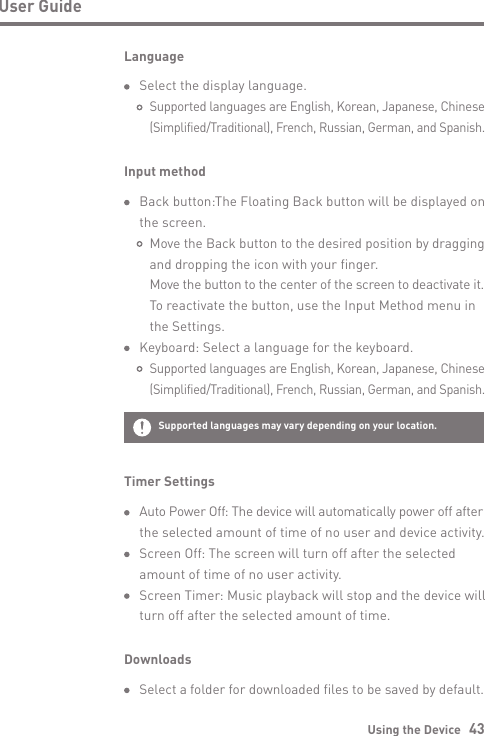 Using the Device   43User GuideLanguage  Select the display language.     Supported languages are English, Korean, Japanese, Chinese      (Simplified/Traditional), French, Russian, German, and Spanish.Timer Settings Auto Power Off: The device will automatically power off after   the selected amount of time of no user and device activity.  Screen Off: The screen will turn off after the selected   amount of time of no user activity.  Screen Timer: Music playback will stop and the device will   turn off after the selected amount of time.Input method  Back button:The Floating Back button will be displayed on   the screen.     Move the Back button to the desired position by dragging      and dropping the icon with your finger.      Move the button to the center of the screen to deactivate it.     To reactivate the button, use the Input Method menu in      the Settings.   Keyboard: Select a language for the keyboard.     Supported languages are English, Korean, Japanese, Chinese      (Simplified/Traditional), French, Russian, German, and Spanish.Downloads Select a folder for downloaded files to be saved by default.Supported languages   may vary depending on your location.