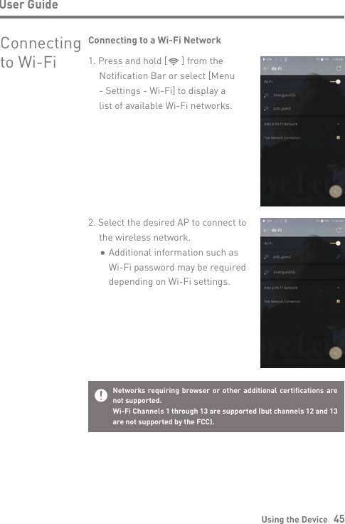 Using the Device   45User GuideConnecting  to Wi-Fi2. Select the desired AP to connect to   the wireless network.      Additional information such as       Wi-Fi password may be required       depending on Wi-Fi settings.Connecting to a Wi-Fi Network1. Press and hold [      ] from the  Notification Bar or select [Menu  - Settings - Wi-Fi] to display a   list of available Wi-Fi networks.Networks requiring browser or other additional certifications are not supported.Wi-Fi Channels 1 through 13 are supported (but channels 12 and 13 are not supported by the FCC).