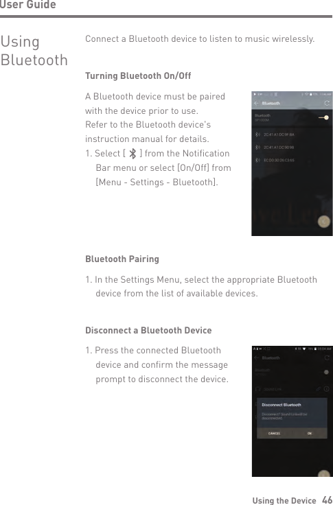 Using the Device   46User GuideUsingBluetoothConnect a Bluetooth device to listen to music wirelessly.Turning Bluetooth On/OffA Bluetooth device must be paired with the device prior to use. Refer to the Bluetooth device&apos;s instruction manual for details.1. Select [      ] from the Notification   Bar menu or select [On/Off] from   [Menu - Settings - Bluetooth].Bluetooth Pairing1. In the Settings Menu, select the appropriate Bluetooth   device from the list of available devices.Disconnect a Bluetooth Device1. Press the connected Bluetooth   device and confirm the message   prompt to disconnect the device.