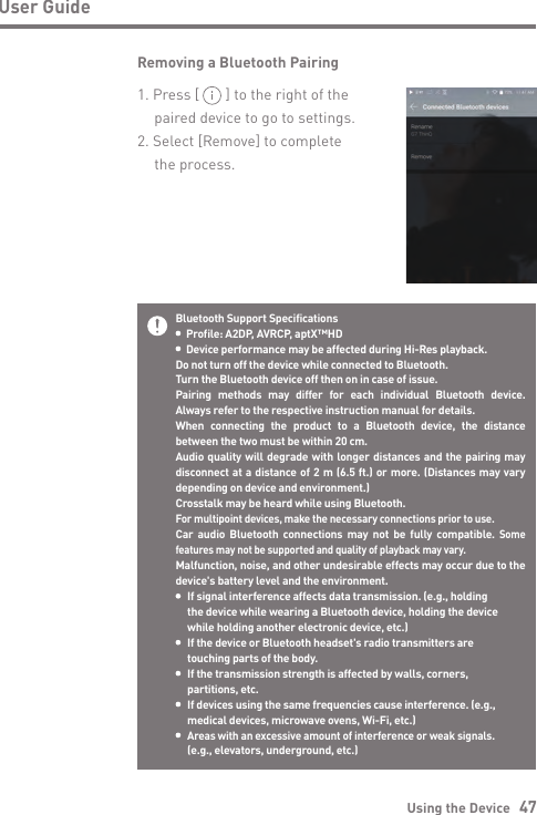 Using the Device   47User GuideBluetooth Support Specifications  Profile: A2DP, AVRCP, aptX™HD  Device performance may be affected during Hi-Res playback.Do not turn off the device while connected to Bluetooth.Turn the Bluetooth device off then on in case of issue.Pairing methods may differ for each individual Bluetooth device. Always refer to the respective instruction manual for details.When connecting the product to a Bluetooth device, the distance between the two must be within 20 cm.Audio quality will degrade with longer distances and the pairing may disconnect at a distance of 2 m (6.5 ft.) or more. (Distances may vary depending on device and environment.)Crosstalk may be heard while using Bluetooth.For multipoint devices, make the necessary connections prior to use.Car audio Bluetooth connections may not be fully compatible. Some features may not be supported and quality of playback may vary.Malfunction, noise, and other undesirable effects may occur due to the device&apos;s battery level and the environment.  If signal interference affects data transmission. (e.g., holding   the device while wearing a Bluetooth device, holding the device   while holding another electronic device, etc.)  If the device or Bluetooth headset&apos;s radio transmitters are   touching parts of the body.  If the transmission strength is affected by walls, corners,   partitions, etc. If devices using the same frequencies cause interference. (e.g.,   medical devices, microwave ovens, Wi-Fi, etc.) Areas with an excessive amount of interference or weak signals.   (e.g., elevators, underground, etc.)Removing a Bluetooth Pairing1. Press [       ] to the right of the   paired device to go to settings.2. Select [Remove] to complete   the process.