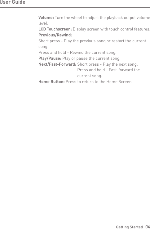 User GuideGetting Started   04Volume: Turn the wheel to adjust the playback output volume level.LCD Touchscreen: Display screen with touch control features.Previous/Rewind:Short press - Play the previous song or restart the current song.  Press and hold - Rewind the current song.Play/Pause: Play or pause the current song.Next/Fast-Forward: Short press - Play the next song.  Press and hold - Fast-forward the   current song.Home Button: Press to return to the Home Screen.