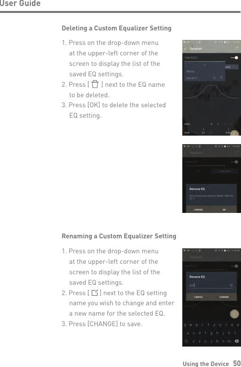 Using the Device   50User GuideDeleting a Custom Equalizer Setting1. Press on the drop-down menu   at the upper-left corner of the   screen to display the list of the   saved EQ settings.2. Press [       ] next to the EQ name   to be deleted.3. Press [OK] to delete the selected   EQ setting. Renaming a Custom Equalizer Setting1. Press on the drop-down menu   at the upper-left corner of the   screen to display the list of the   saved EQ settings.2. Press [      ] next to the EQ setting   name you wish to change and enter   a new name for the selected EQ.3. Press [CHANGE] to save.