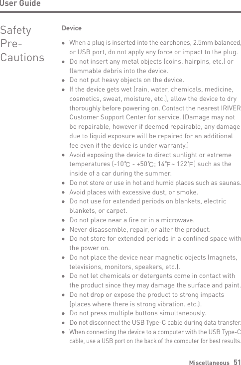 Miscellaneous   51User GuideSafety Pre-CautionsDeviceWhen a plug is inserted into the earphones, 2.5mm balanced, or USB port, do not apply any force or impact to the plug.Do not insert any metal objects (coins, hairpins, etc.) or flammable debris into the device.Do not put heavy objects on the device.If the device gets wet (rain, water, chemicals, medicine, cosmetics, sweat, moisture, etc.), allow the device to dry thoroughly before powering on. Contact the nearest IRIVER Customer Support Center for service. (Damage may not be repairable, however if deemed repairable, any damage due to liquid exposure will be repaired for an additional fee even if the device is under warranty.) Avoid exposing the device to direct sunlight or extreme temperatures (-10℃ - +50℃; 14℉~ 122℉) such as the inside of a car during the summer.Do not store or use in hot and humid places such as saunas. Avoid places with excessive dust, or smoke.Do not use for extended periods on blankets, electric blankets, or carpet.Do not place near a fire or in a microwave.Never disassemble, repair, or alter the product. Do not store for extended periods in a confined space with the power on.Do not place the device near magnetic objects (magnets, televisions, monitors, speakers, etc.).Do not let chemicals or detergents come in contact with the product since they may damage the surface and paint.Do not drop or expose the product to strong impacts (places where there is strong vibration. etc.).Do not press multiple buttons simultaneously.Do not disconnect the USB Type-C cable during data transfer.When connecting the device to a computer with the USB Type-Ccable, use a USB port on the back of the computer for best results.