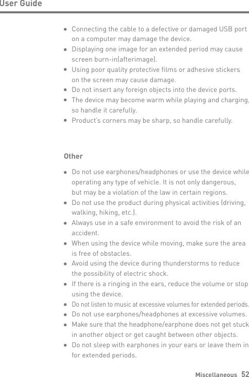 Miscellaneous   52User GuideOtherDo not use earphones/headphones or use the device while operating any type of vehicle. It is not only dangerous, but may be a violation of the law in certain regions.Do not use the product during physical activities (driving, walking, hiking, etc.).Always use in a safe environment to avoid the risk of an accident. When using the device while moving, make sure the area is free of obstacles.Avoid using the device during thunderstorms to reduce the possibility of electric shock.If there is a ringing in the ears, reduce the volume or stop using the device.Do not listen to music at excessive volumes for extended periods. Do not use earphones/headphones at excessive volumes.Make sure that the headphone/earphone does not get stuck in another object or get caught between other objects.Do not sleep with earphones in your ears or leave them in for extended periods.Connecting the cable to a defective or damaged USB port on a computer may damage the device.Displaying one image for an extended period may cause screen burn-in(afterimage).Using poor quality protective films or adhesive stickers on the screen may cause damage.Do not insert any foreign objects into the device ports. The device may become warm while playing and charging, so handle it carefully.Product’s corners may be sharp, so handle carefully.
