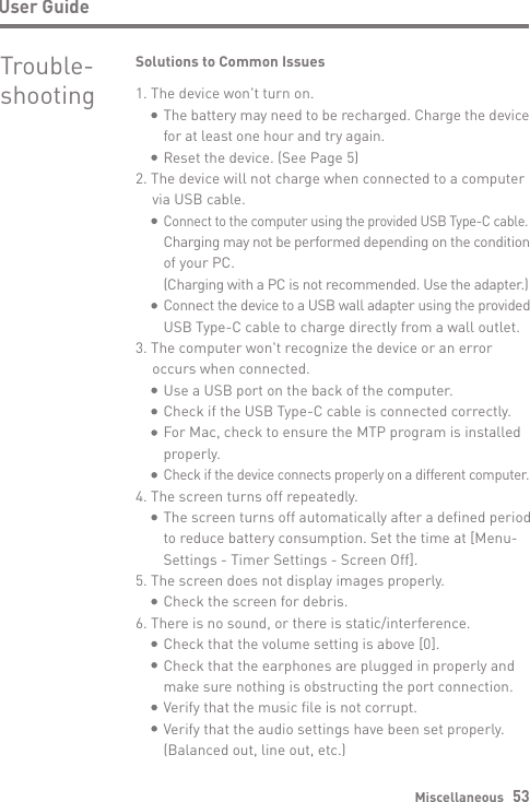 Miscellaneous   531. The device won&apos;t turn on.     The battery may need to be recharged. Charge the device      for at least one hour and try again.     Reset the device. (See Page 5)2. The device will not charge when connected to a computer   via USB cable.     Connect to the computer using the provided USB Type-C cable.      Charging may not be performed depending on the condition      of your PC.     (Charging with a PC is not recommended. Use the adapter.)     Connect the device to a USB wall adapter using the provided      USB Type-C cable to charge directly from a wall outlet.3. The computer won&apos;t recognize the device or an error   occurs when connected.     Use a USB port on the back of the computer.     Check if the USB Type-C cable is connected correctly.     For Mac, check to ensure the MTP program is installed      properly.     Check if the device connects properly on a different computer.4. The screen turns off repeatedly.     The screen turns off automatically after a defined period      to reduce battery consumption. Set the time at [Menu-      Settings - Timer Settings - Screen Off].5. The screen does not display images properly.     Check the screen for debris.6. There is no sound, or there is static/interference.     Check that the volume setting is above [0].     Check that the earphones are plugged in properly and      make sure nothing is obstructing the port connection.      Verify that the music file is not corrupt.     Verify that the audio settings have been set properly.      (Balanced out, line out, etc.)User GuideTrouble- shootingSolutions to Common Issues