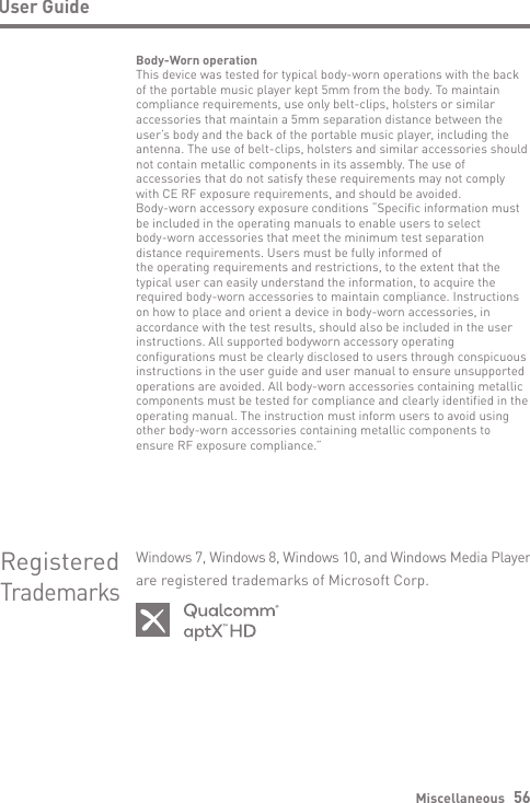 Miscellaneous   56Body-Worn operationThis device was tested for typical body-worn operations with the back of the portable music player kept 5mm from the body. To maintain compliance requirements, use only belt-clips, holsters or similar accessories that maintain a 5mm separation distance between the user’s body and the back of the portable music player, including the antenna. The use of belt-clips, holsters and similar accessories should not contain metallic components in its assembly. The use of accessories that do not satisfy these requirements may not complywith CE RF exposure requirements, and should be avoided.Body-worn accessory exposure conditions “Specific information must be included in the operating manuals to enable users to selectbody-worn accessories that meet the minimum test separation distance requirements. Users must be fully informed ofthe operating requirements and restrictions, to the extent that the typical user can easily understand the information, to acquire the required body-worn accessories to maintain compliance. Instructions on how to place and orient a device in body-worn accessories, in accordance with the test results, should also be included in the user instructions. All supported bodyworn accessory operating configurations must be clearly disclosed to users through conspicuous instructions in the user guide and user manual to ensure unsupported operations are avoided. All body-worn accessories containing metallic components must be tested for compliance and clearly identified in the operating manual. The instruction must inform users to avoid using other body-worn accessories containing metallic components toensure RF exposure compliance.”User GuideRegisteredTrademarksWindows 7, Windows 8, Windows 10, and Windows Media Player are registered trademarks of Microsoft Corp.