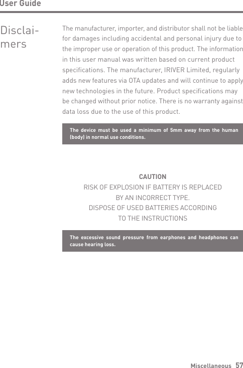 Miscellaneous   57User GuideDisclai- mersThe manufacturer, importer, and distributor shall not be liable for damages including accidental and personal injury due to the improper use or operation of this product. The information in this user manual was written based on current product specifications. The manufacturer, IRIVER Limited, regularly adds new features via OTA updates and will continue to apply new technologies in the future. Product specifications may be changed without prior notice. There is no warranty against data loss due to the use of this product.CAUTIONRISK OF EXPLOSION IF BATTERY IS REPLACEDBY AN INCORRECT TYPE.DISPOSE OF USED BATTERIES ACCORDINGTO THE INSTRUCTIONSThe device must be used a minimum of 5mm away from the human (body) in normal use conditions.The excessive sound pressure from earphones and headphones can cause hearing loss.