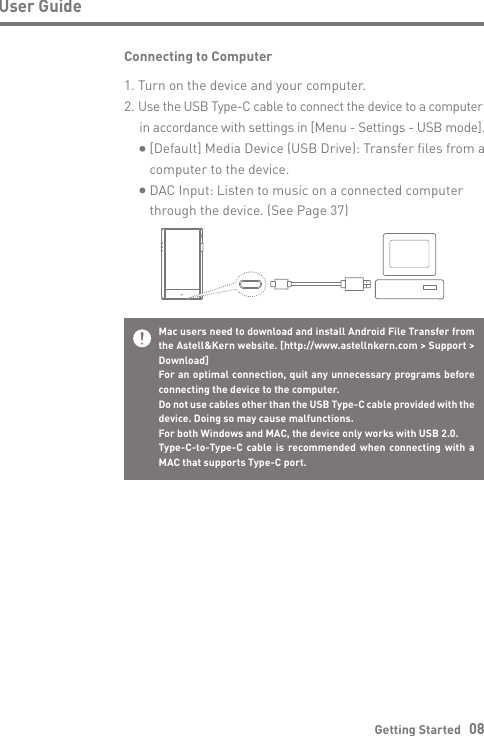 Getting Started   08User GuideConnecting to Computer1. Turn on the device and your computer.2. Use the USB Type-C cable to connect the device to a computer  in accordance with settings in [Menu - Settings - USB mode].     [Default] Media Device (USB Drive): Transfer files from a      computer to the device.     DAC Input: Listen to music on a connected computer     through the device. (See Page 37)Mac users need to download and install Android File Transfer from the Astell&amp;Kern website. [http://www.astellnkern.com &gt; Support &gt; Download]For an optimal connection, quit any unnecessary programs before connecting the device to the computer.Do not use cables other than the USB Type-C cable provided with the device. Doing so may cause malfunctions.For both Windows and MAC, the device only works with USB 2.0.Type-C-to-Type-C cable is recommended when connecting with a MAC that supports Type-C port.