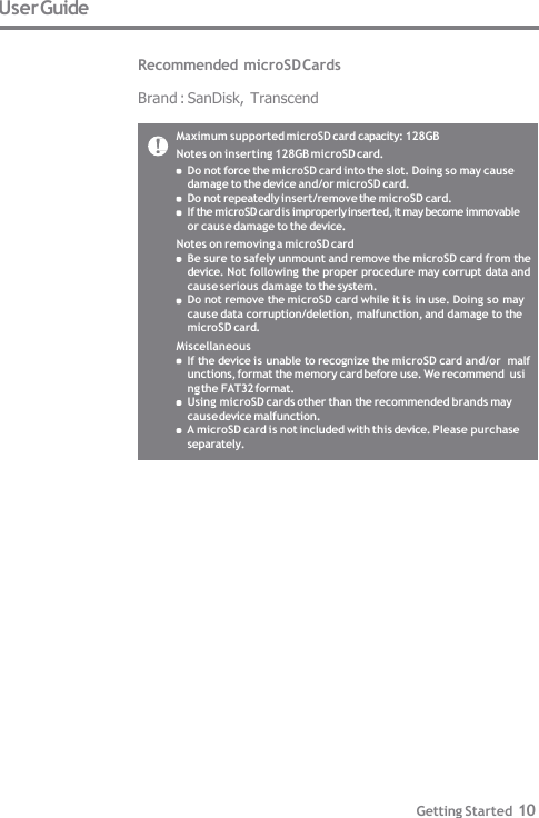 Maximum supported microSD card capacity: 128GB  Notes on inserting 128GB microSD card. Do not force the microSD card into the slot. Doing so may cause  damage to the device and/or microSD card. Do not repeatedly insert/remove the microSD card. If the microSD card is improperly inserted, it may become immovable  or cause damage to the device. Notes on removing a microSD card Be sure to safely unmount and remove the microSD card from the  device. Not following the proper procedure may corrupt data and  cause serious damage to the system. Do not remove the microSD card while it is in use. Doing so may  cause data corruption/deletion, malfunction, and damage to the  microSD card. Miscellaneous If the device is unable to recognize the microSD card and/or  malfunctions, format the memory card before use. We recommend  using the FAT32 format. Using microSD cards other than the recommended brands may  cause device malfunction. A microSD card is not included with this device. Please purchase  separately. User Guide  Recommended microSD Cards  Brand : SanDisk, Transcend Getting Started 10 